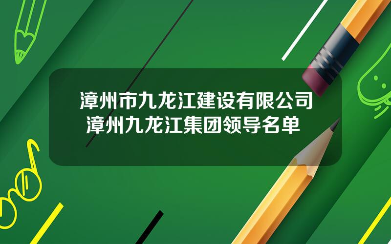 漳州市九龙江建设有限公司 漳州九龙江集团领导名单